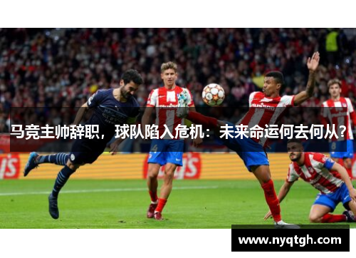 马竞主帅辞职，球队陷入危机：未来命运何去何从？