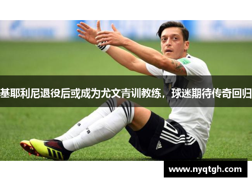 基耶利尼退役后或成为尤文青训教练，球迷期待传奇回归