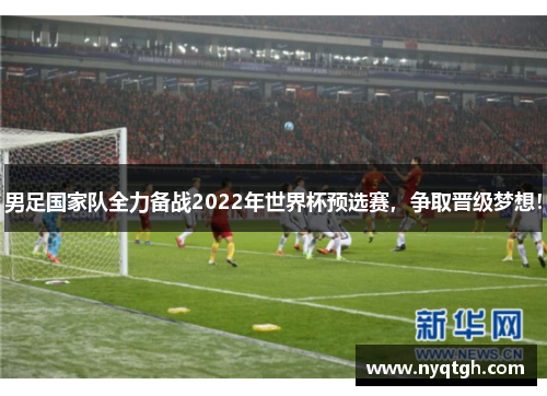 男足国家队全力备战2022年世界杯预选赛，争取晋级梦想！